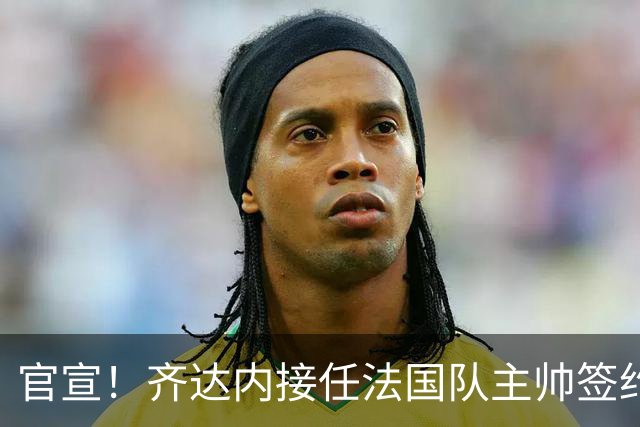 官宣！齐达内接任法国队主帅签约四年 等了多年终圆梦