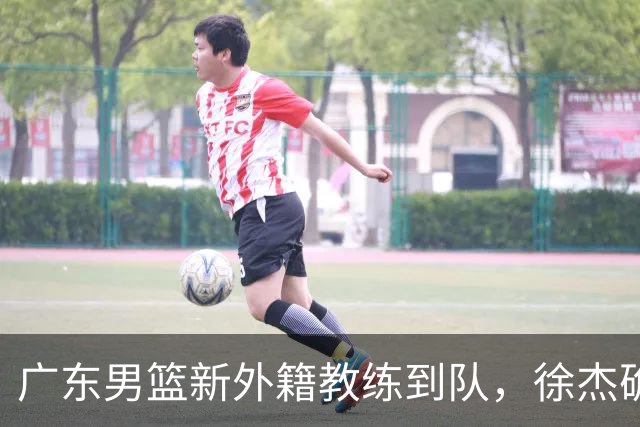 广东男篮新外籍教练到队，徐杰确定留队，杜润旺完成顶薪签约！