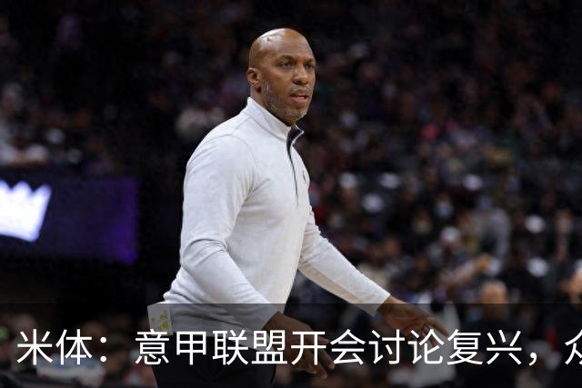 米体：意甲联盟开会讨论复兴，众俱乐部力挺孔蒂职教国家队