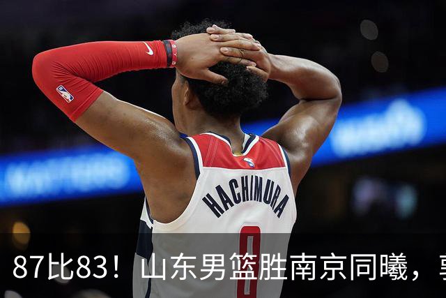 87比83！山东男篮胜南京同曦，郭凯领衔11人得分，2米10新星15分